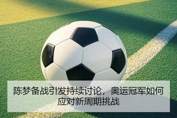 陈梦备战引发持续讨论，奥运冠军如何应对新周期挑战